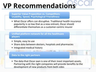 34	
VP Recommendations
•  What	Oscar	oﬀers	can	disrup)ve.	Tradi)onal	health	insurance	
popularity	is	so	low	that	as	a	new	entrant,	Oscar	should	
diﬀeren)ate	themselves	as	a	customer-centric	insurer		
Superior	Value	ProposiDon	vs.	CompeDtors:	
Usability,	Speed,	Psychological	Friendliness	
•  Simple,	easy	to	use	
•  Share	data	between	doctors,	hospitals	and	pharmacies	
•  Integrated	medical	history	
Uniﬁed	plaVorm	network	for	all	the	healthcare	
players	
•  The	data	that	Oscar	own	is	one	of	their	most	important	assets.	
Partnering	with	the	right	companies	will	provide	beneﬁts	to	the	
development	of	new	products	from	both	sides	
Data	to	the	right	partners	
 