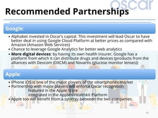 49	
Recommended Partnerships
Google:
• Alphabet invested in Oscar’s capital. This investment will lead Oscar to have
better deal in using Google Cloud Platform at better prices as compared with
Amazon (Amazon Web Services)
• Chance to leverage Google Analytics for better web analytics
• More digital devices: by having its own health insurer, Google has a
platform from which it can distribute drugs and devices (products from the
alliances with Dexcom (DXCM) and Novartis (glucose monitor lenses))
Apple:
• iPhone iOS is one of the major players of the smartphones market
• Partnership with major players will enforce Oscar recognition
featured in the Apple Store
integrated in the Apple’s Healthkit Platform
• Apple too will beneﬁt from a synergy between the two companies.
 