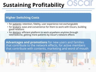 Higher Switching Costs
•  for patients: retention, ﬁdelity, user experience not exchangeable
•  for brokers: ease and convenience for them to work with Oscars, building
good relations
•  for doctors: eﬃcient platform to work anywhere anytime through
telemedicine, getting more patients by Oscar’s network eﬀects
Advantages and promotions for new users and families
that contribute to the network eﬀects, for active members
that contribute with contents, marketing and word of mouth
61	
Sustaining Proﬁtability
 