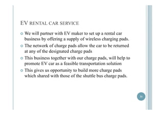 EV RENTAL CAR SERVICE 
 We will partner with EV maker to set up a rental car 
business by offering a supply of wireless charging pads. 
 TThhe nettworkk off chharge padds allllow tthhe car tto bbe retturnedd 
at any of the designated charge pads 
 TThhiiss bbuussiinneessss ttooggeetthheerr wwiitthh oouurr cchhaarrggee ppaaddss, wwiillll hheellpp ttoo 
promote EV car as a feasible transportation solution 
 TThhiiss ggiivveess uuss ooppppoorrttuunniittyy ttoo bbuuiilldd mmoorree cchhaarrggee ppaaddss 
which shared with those of the shuttle bus charge pads. 
31 
 