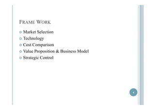 FRAME WORK 
 Market Selection 
 Technology 
 Cost Comparison 
 Value Proposition & Business Model 
 Strategic Control 
4 
 
