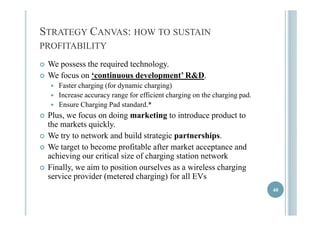 STRATEGY CANVAS: HOW TO SUSTAIN 
PROFITABILITY 
 WWe possess thhe requiiredd techhnollogy. 
 We focus on ‘continuous development’ R&D. 
 FFaasstteerr cchhaarrggiinngg ((ffoorr ddyynnaammiicc cchhaarrggiinngg)) 
 Increase accuracy range for efficient charging on the charging pad. 
 Ensure Charging Pad standard.* 
 PPllus, we ffocus on ddoiing markkettiing tto iinttrodduce prodductt tto 
the markets quickly. 
 We tryy to network and build strateggic ppartnershipps. 
 We target to become profitable after market acceptance and 
achieving our critical size of charging station network 
 Fiinalllly, we aiim to posiitiion oursellves as a wiirelless chhargiing 
service provider (metered charging) for all EVs 
40 
 