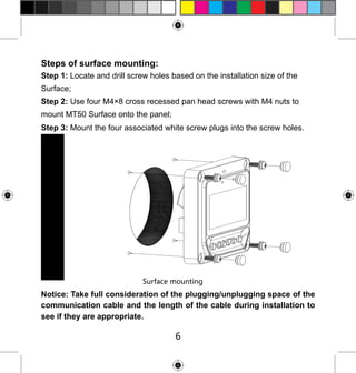 Steps of surface mounting:
Step 1: Locate and drill screw holes based on the installation size of the
Surface;
Step 2: Use four M4×8 cross recessed pan head screws with M4 nuts to
mount MT50 Surface onto the panel;
Step 3: Mount the four associated white screw plugs into the screw holes.

Surface mounting

Notice: Take full consideration of the plugging/unplugging space of the
communication cable and the length of the cable during installation to
see if they are appropriate.

6

 