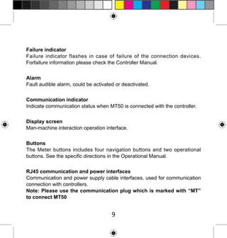 Failure indicator
Failure indicator flashes in case of failure of the connection devices.
Forfailure information please check the Controller Manual.
Alarm
Fault audible alarm, could be activated or deactivated.
Communication indicator
Indicate communication status when MT50 is connected with the controller.
Display screen
Man-machine interaction operation interface.
Buttons
The Meter buttons includes four navigation buttons and two operational
buttons. See the specific directions in the Operational Manual.
RJ45 communication and power interfaces
Communication and power supply cable interfaces, used for communication
connection with controllers.
Note: Please use the communication plug which is marked with “MT”
to connect MT50

9

 