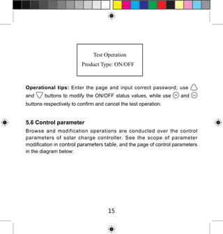 Operational tips: Enter the page and input correct password; use
and

buttons to modify the ON/OFF status values, while use

and

buttons respectively to confirm and cancel the test operation.

5.6 Control parameter
Browse and modification operations are conducted over the control
parameters of solar charge controller. See the scope of parameter
modification in control parameters table, and the page of control parameters
in the diagram below:

15

 