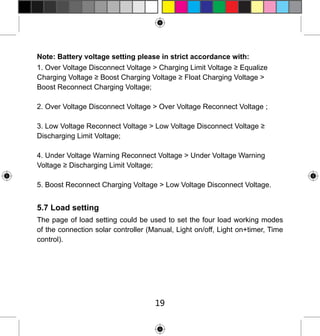Note: Battery voltage setting please in strict accordance with:
1. Over Voltage Disconnect Voltage > Charging Limit Voltage ≥ Equalize
Charging Voltage ≥ Boost Charging Voltage ≥ Float Charging Voltage >
Boost Reconnect Charging Voltage;
2. Over Voltage Disconnect Voltage > Over Voltage Reconnect Voltage ;
3. Low Voltage Reconnect Voltage > Low Voltage Disconnect Voltage ≥
Discharging Limit Voltage;
4. Under Voltage Warning Reconnect Voltage > Under Voltage Warning
Voltage ≥ Discharging Limit Voltage;
5. Boost Reconnect Charging Voltage > Low Voltage Disconnect Voltage.

5.7 Load setting
The page of load setting could be used to set the four load working modes
of the connection solar controller (Manual, Light on/off, Light on+timer, Time
control).

19

 