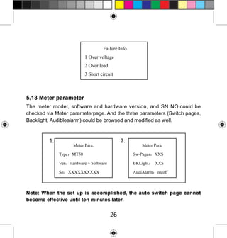 Failure Info.
1 Over voltage
2 Over load
3 Short circuit

5.13 Meter parameter
The meter model, software and hardware version, and SN NO.could be
checked via Meter parameterpage. And the three parameters (Switch pages,
Backlight, Audiblealarm) could be browsed and modified as well.

1.

2.

Meter Para.

Meter Para.

Type：MT50

Sw-Pages：XXS

Ver：Hardware + Software

BKLight： XXS

Sn：XXXXXXXXXX

AudiAlarm：on/off

Note: When the set up is accomplished, the auto switch page cannot
become effective until ten minutes later.

26

 