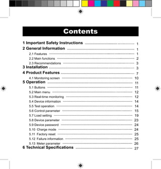 Contents
1 Important Safety Instructions ..................................... ................. 1
2 General Information ............................................................................. 1

2.1 Features ................................................................................................. 1
2.2 Main functions ....................................................................................... 2
2.3 Recommendations ................................................................................. 3

3 Installation ................................................................................................ 3
4 Product Features ................................................................................... 7

4.1 Monitoring screen ............................................................................... 10

5 Operation ................................................................................................. 11

5.1 Buttons ................................................................................................ 11
5.2 Main menu .......................................................................................... 12
5.3 Real-time monitoring ........................................................................... 12
5.4 Device information ............................................................................... 14

5.5 Test operation ...................................................................................... 14
5.6 Control parameter ............................................................................... 15
5.7 Load setting ......................................................................................... 19
5.8 Device parameter ................................................................................. 23

5.9 Device password ................................................................................. 24
5.10 Charge mode .................................................................................... 24

5.11 Factory reset ...................................................................................... 25
5.12 Failure information ............................................................................ 25
5.13 Meter parameter ................................................................................ 26

6 Technical Specifications ................................................................ 27

 