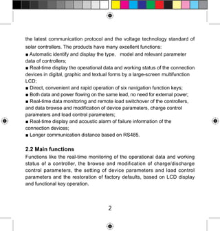 the latest communication protocol and the voltage technology standard of
solar controllers. The products have many excellent functions:
■ Automatic identify and display the type, model and relevant parameter
data of controllers;
■ Real-time display the operational data and working status of the connection
devices in digital, graphic and textual forms by a large-screen multifunction
LCD;
■ Direct, convenient and rapid operation of six navigation function keys;
■ Both data and power flowing on the same lead, no need for external power;
■ Real-time data monitoring and remote load switchover of the controllers,
and data browse and modification of device parameters, charge control
parameters and load control parameters;
■ Real-time display and acoustic alarm of failure information of the
connection devices;
■ Longer communication distance based on RS485.

2.2 Main functions
Functions like the real-time monitoring of the operational data and working
status of a controller, the browse and modification of charge/discharge
control parameters, the setting of device parameters and load control
parameters and the restoration of factory defaults, based on LCD display
and functional key operation.

2

 