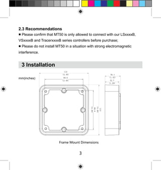 2.3 Recommendations

■ Please confirm that MT50 is only allowed to connect with our LSxxxxB,
VSxxxxB and TracerxxxxB series controllers before purchase;
■ Please do not install MT50 in a situation with strong electromagnetic
interference.

3 Installation
mm(inches)

Frame Mount Dimensions

3

 