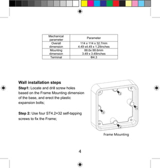 Mechanical
parameter
Overall
dimension
Mounting
dimension
Terminal

Parameter
114 x 114 x 32.7mm
4.49 x4.49 x 1.29inches
88.6x 88.6mm
3.49 x 3.49inches
Φ4.3

Wall installation steps
Step1: Locate and drill screw holes
based on the Frame Mounting dimension
of the base, and erect the plastic
expansion bolts;
Step 2: Use four ST4.2×32 self-tapping
screws to fix the Frame;

Frame Mounting

4

 