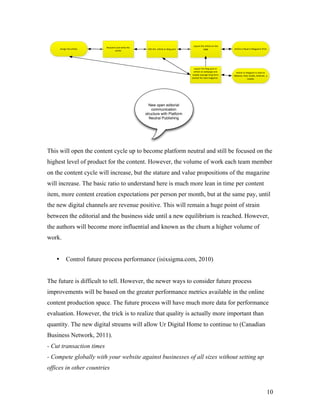 6*738'&'()&*+,-.)&3%&'()&
                           /)")*+-(&*%0&1+#')&'()&
       !""#$%&'()&*+,-.)                              20#'&'()&&*+,-.)&3+&4.3$&53"'             5*$)                !+,-.)&9"&/)*0&#%&:*$*;#%)&<+#%'
                                  *+,-.)




                                                                                        6*738'&'()&4.3$&53"'&3+&
                                                                                       *+,-.)&3%&1)45*$)&*%0&        !+,-.)&3+&4.3$53"'&9"&+)*0&3%&
                                                                                      =*74)&+)*""#$%&.3%$&>3+=&     A)4"#')B&#<*0B&C#%0.)B&!%0+3#0B&&*&
                                                                                      ?)+"#3%&>3+&%)@'&=*$*;#%)&&                =34#.)&




                                                       New open editorial
                                                         communication
                                                     structure with Platform
                                                       Neutral Publishing




This will open the content cycle up to become platform neutral and still be focused on the
highest level of product for the content. However, the volume of work each team member
on the content cycle will increase, but the stature and value propositions of the magazine
will increase. The basic ratio to understand here is much more lean in time per content
item, more content creation expectations per person per month, but at the same pay, until
the new digital channels are revenue positive. This will remain a huge point of strain
between the editorial and the business side until a new equilibrium is reached. However,
the authors will become more influential and known as the churn a higher volume of
work.


   •        Control future process performance (isixsigma.com, 2010)


The future is difficult to tell. However, the newer ways to consider future process
improvements will be based on the greater performance metrics available in the online
content production space. The future process will have much more data for performance
evaluation. However, the trick is to realize that quality is actually more important than
quantity. The new digital streams will allow Ur Digital Home to continue to (Canadian
Business Network, 2011).
- Cut transaction times
- Compete globally with your website against businesses of all sizes without setting up
offices in other countries


                                                                                                                                                       10
 