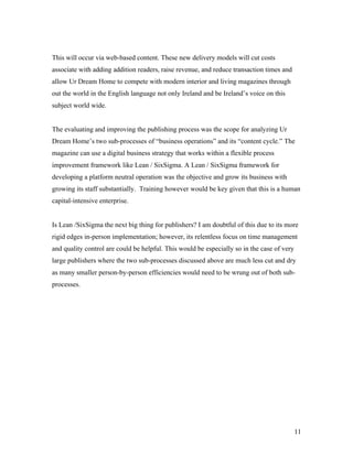 This will occur via web-based content. These new delivery models will cut costs
associate with adding addition readers, raise revenue, and reduce transaction times and
allow Ur Dream Home to compete with modern interior and living magazines through
out the world in the English language not only Ireland and be Ireland’s voice on this
subject world wide.


The evaluating and improving the publishing process was the scope for analyzing Ur
Dream Home’s two sub-processes of “business operations” and its “content cycle.” The
magazine can use a digital business strategy that works within a flexible process
improvement framework like Lean / SixSigma. A Lean / SixSigma framework for
developing a platform neutral operation was the objective and grow its business with
growing its staff substantially. Training however would be key given that this is a human
capital-intensive enterprise.


Is Lean /SixSigma the next big thing for publishers? I am doubtful of this due to its more
rigid edges in-person implementation; however, its relentless focus on time management
and quality control are could be helpful. This would be especially so in the case of very
large publishers where the two sub-processes discussed above are much less cut and dry
as many smaller person-by-person efficiencies would need to be wrung out of both sub-
processes.




                                                                                            11
 