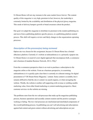 Ur Dream Home will not stay immune to the same market forces forever. The content
quality of this magazine is very high, premium in fact; however, the readership is
extremely limited by the availability and distribution of the physical glossy magazine.
This mode of delivery hampers growth or brand awareness about the product.


Our goal is to adapt this magazine to distribute its premium to the modern publishing era
and move from a publishing platform specific process, to a publishing platform neutral
process. This shift will require a review and likely changes to the organizations operating
processes.



Description of the process(es) being reviewed
Option one was chosen for this assignment, because Ur Dream Home has a limited
eBusiness platform. Currently it’s website at urdreamhome.ie is a primarily signpost site.
Ur Dream Home is in need of a new digital approach that encompasses both, e-commerce
and e-business (Canadian Business Network, 2011). Why?


From the e-commerce perspective there is no wait to purchase a subscription to the
magazine online or the website. From an e-business perspective, in examining
urdreamhome.ie it is quickly quite clear there is currently no coherent strategy for digital
presentation of ‘UR Dream Home Magazine,’ content. Some content is available, but it
remains difficult to find the site or content via search engines, or when navigating the
website. Thirdly, the website is neither self-supporting with revenue or yielding seeable
marketing value, from either brand marketing or content marketing perspective. Basic
customer services via the website are missing.


The problems stem from the two sub-processes that make up the magazines publishing
process, business operations and secondly content creation and the positive synergies
working or failing. The two vital processes are interlocked and interlinked components of
the overall publishing process. In publishing you can’t sell advertising and subscriptions
against bad content and great content without advertising and subscriptions are just


                                                                                             3
 