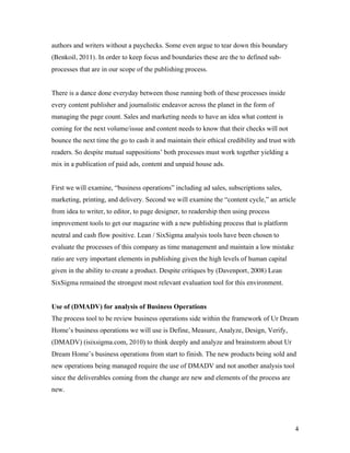 authors and writers without a paychecks. Some even argue to tear down this boundary
(Benkoil, 2011). In order to keep focus and boundaries these are the to defined sub-
processes that are in our scope of the publishing process.


There is a dance done everyday between those running both of these processes inside
every content publisher and journalistic endeavor across the planet in the form of
managing the page count. Sales and marketing needs to have an idea what content is
coming for the next volume/issue and content needs to know that their checks will not
bounce the next time the go to cash it and maintain their ethical credibility and trust with
readers. So despite mutual suppositions’ both processes must work together yielding a
mix in a publication of paid ads, content and unpaid house ads.


First we will examine, “business operations” including ad sales, subscriptions sales,
marketing, printing, and delivery. Second we will examine the “content cycle,” an article
from idea to writer, to editor, to page designer, to readership then using process
improvement tools to get our magazine with a new publishing process that is platform
neutral and cash flow positive. Lean / SixSigma analysis tools have been chosen to
evaluate the processes of this company as time management and maintain a low mistake
ratio are very important elements in publishing given the high levels of human capital
given in the ability to create a product. Despite critiques by (Davenport, 2008) Lean
SixSigma remained the strongest most relevant evaluation tool for this environment.


Use of (DMADV) for analysis of Business Operations
The process tool to be review business operations side within the framework of Ur Dream
Home’s business operations we will use is Define, Measure, Analyze, Design, Verify,
(DMADV) (isixsigma.com, 2010) to think deeply and analyze and brainstorm about Ur
Dream Home’s business operations from start to finish. The new products being sold and
new operations being managed require the use of DMADV and not another analysis tool
since the deliverables coming from the change are new and elements of the process are
new.




                                                                                               4
 
