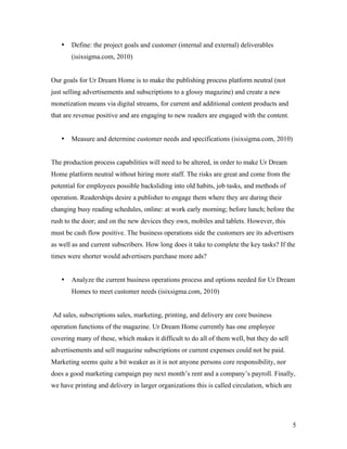 •   Define: the project goals and customer (internal and external) deliverables
       (isixsigma.com, 2010)


Our goals for Ur Dream Home is to make the publishing process platform neutral (not
just selling advertisements and subscriptions to a glossy magazine) and create a new
monetization means via digital streams, for current and additional content products and
that are revenue positive and are engaging to new readers are engaged with the content.


   •   Measure and determine customer needs and specifications (isixsigma.com, 2010)


The production process capabilities will need to be altered, in order to make Ur Dream
Home platform neutral without hiring more staff. The risks are great and come from the
potential for employees possible backsliding into old habits, job tasks, and methods of
operation. Readerships desire a publisher to engage them where they are during their
changing busy reading schedules, online: at work early morning; before lunch; before the
rush to the door; and on the new devices they own, mobiles and tablets. However, this
must be cash flow positive. The business operations side the customers are its advertisers
as well as and current subscribers. How long does it take to complete the key tasks? If the
times were shorter would advertisers purchase more ads?


   •   Analyze the current business operations process and options needed for Ur Dream
       Homes to meet customer needs (isixsigma.com, 2010)


Ad sales, subscriptions sales, marketing, printing, and delivery are core business
operation functions of the magazine. Ur Dream Home currently has one employee
covering many of these, which makes it difficult to do all of them well, but they do sell
advertisements and sell magazine subscriptions or current expenses could not be paid.
Marketing seems quite a bit weaker as it is not anyone persons core responsibility, nor
does a good marketing campaign pay next month’s rent and a company’s payroll. Finally,
we have printing and delivery in larger organizations this is called circulation, which are




                                                                                              5
 