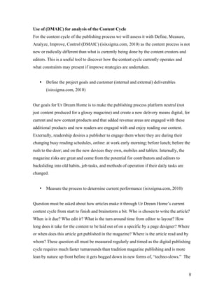 Use of (DMAIC) for analysis of the Content Cycle
For the content cycle of the publishing process we will assess it with Define, Measure,
Analyze, Improve, Control (DMAIC) (isixsigma.com, 2010) as the content process is not
new or radically different than what is currently being done by the content creators and
editors. This is a useful tool to discover how the content cycle currently operates and
what constraints may present if improve strategies are undertaken.


   •   Define the project goals and customer (internal and external) deliverables
       (isixsigma.com, 2010)


Our goals for Ur Dream Home is to make the publishing process platform neutral (not
just content produced for a glossy magazine) and create a new delivery means digital, for
current and new content products and that added revenue areas are engaged with these
additional products and new readers are engaged with and enjoy reading our content.
Externally, readership desires a publisher to engage them where they are during their
changing busy reading schedules, online: at work early morning; before lunch; before the
rush to the door; and on the new devices they own, mobiles and tablets. Internally, the
magazine risks are great and come from the potential for contributors and editors to
backsliding into old habits, job tasks, and methods of operation if their daily tasks are
changed.


   •   Measure the process to determine current performance (isixsigma.com, 2010)


Question must be asked about how articles make it through Ur Dream Home’s current
content cycle from start to finish and brainstorm a bit. Who is chosen to write the article?
When is it due? Who edit it? What is the turn around time from editor to layout? How
long does it take for the content to be laid out of on a specific by a page designer? Where
or when does this article get published in the magazine? Where is the article read and by
whom? These question all must be measured regularly and timed as the digital publishing
cycle requires much faster turnarounds than tradition magazine publishing and is more
lean by nature up front before it gets bogged down in new forms of, “techno-slows.” The



                                                                                            8
 