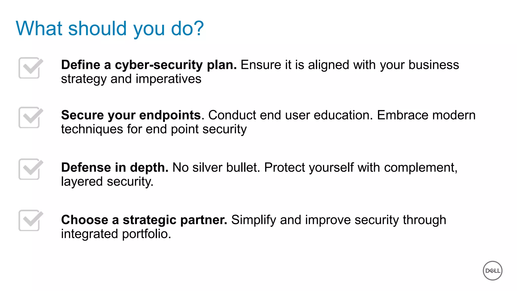 Dell - Internal Use - Confidential5 of Y
What should you do?
Define a cyber-security plan. Ensure it is aligned with your business
strategy and imperatives
Secure your endpoints. Conduct end user education. Embrace modern
techniques for end point security
Defense in depth. No silver bullet. Protect yourself with complement,
layered security.
Choose a strategic partner. Simplify and improve security through
integrated portfolio.
 