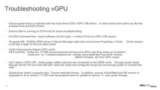 14
Troubleshooting vGPU
• Ensure guest driver is matched with the host driver (ESX vGPU VIB driver). In other words from same zip file that
includes host and ESX drivers.
• Ensure SSH is running on ESX host for future troubleshooting.
• On ESX command line: esxcli software vib list | grep –i nvidia to find out vGPU VIB version
• On guest VM: NVIDIA GRID driver in Device Manager right-click and choose Properties-> Driver. Driver version
is the last 5 digits to find out client driver
• Verify host properly detects GPU cards:
ESX cmd line: nvidia-smi (if VMs are provisioned and bound to GPU card they show up at bottom)
nvidia-smi –q > nvidiasmicaputure.txt (shows more detail like host driver version,
vBIOS firmware, etc from GPU cards)
• Can’t start a vGPU VM: Verify power cables (all pins) are connected to the GRID cards. Enough power exists
through Server PCI bus that Dell QST sees the cards and configures things but not enough power to run/start the
VMs
• Guest driver doesn’t properly load. Ensure matched drivers. In addition, ensure Virtual Machine HW version is
upgraded or at to version 11 (VM must be powered down to update to version 11; very quick change)
 