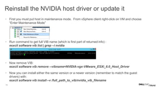15
Reinstall the NVIDIA host driver or update it
• First you must put host in maintenance mode. From vSphere client right-click on VM and choose
“Enter Maintenance Mode”
• Run command to get full VIB name (which is first part of returned info) :
esxcli software vib list | grep –i nvidia
• Now remove VIB:
esxcli software vib remove --vibname=NVIDIA-vgx-VMware_ESXi_6.0_Host_Driver
• Now you can install either the same version or a newer version (remember to match the guest
drivers) with:
esxcli software vib install –v /full_path_to_vib/nvidia_vib_filename
 
