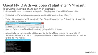 16
Guest NVIDIA driver doesn’t start after VM reset
(but works during a shutdown then startup)
• On each VM this occurs there is a simple fix. Simply power down VM in vSphere client.
• Right-click on VM and choose to upgrade machine HW version (from 10 to 11).
• Verify HW version is now 11 by going to VM. Right-click and choose Edit settings. At top right-
hand corner note version.
• Start up VM and .vmx file will automatically get updated to fix issue.
• Alternatively you can manually edit the .vmx file for the VM and change the parameter of
“VirtualHW.version = “10” to “11”. Save the change on powered off VM and restart VM. This will
update the HW version
 