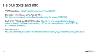 17
Helpful docs and info
• VSAN calculator: https://vsantco.vmware.com/vsan/SI/SIEV
• Dell VSAN RA (includes GPU, VXRail, AF):
http://en.community.dell.com/techcenter/extras/m/white_papers/20442658
• EMC VCE VXRAIL (not Dell VXRAIL) RA: http://www.emc.com/collateral/technical-
documentation/h15303-vxrail-euc-view-sg.pdf?cmp=soc-cor-glbl-us-sprinklr-TWITTER--
EMCpartners-554666941
• Dell Horizon RA:
http://en.community.dell.com/techcenter/blueprints/blueprint_for_vdi/m/mediagallery/20442049
 