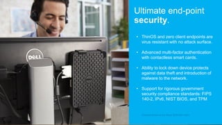 • ThinOS and zero client endpoints are
virus resistant with no attack surface.
• Advanced multi-factor authentication
with contactless smart cards.
• Ability to lock down device protects
against data theft and introduction of
malware to the network.
• Support for rigorous government
security compliance standards: FIPS
140-2, IPv6, NIST BIOS, and TPM
Ultimate end-point
security.
Product shown is the Wyse 3030 thin client
 