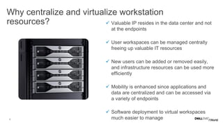 4
Why centralize and virtualize workstation
resources?  Valuable IP resides in the data center and not
at the endpoints
 User workspaces can be managed centrally
freeing up valuable IT resources
 New users can be added or removed easily,
and infrastructure resources can be used more
efficiently
 Mobility is enhanced since applications and
data are centralized and can be accessed via
a variety of endpoints
 Software deployment to virtual workspaces
much easier to manage
 
