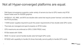 7
Not all Hyper-converged platforms are equal.
• Dell Hyper-convergence supports a wide variety of servers but due to GPU needs only R730
based nodes work for NVIDIA graphics
• NVIDIA K1, K2, M60, and M10 are double wide cards that require power harness’ and slots that
the R730 provides.
• 1100W power supplies required to push the power requirements of two double wide GPU cards.
• Thermals are managed and spec'd properly on R730 nodes
• CPU maximums are enforced on GPU (130W PROC max)
• R730s tested with VSAN.
• R630 1U server cannot handle double wide full height GPU cards
• R730XD with capability to handle 24 drives thermally cannot qualify to handle GPU cards
 