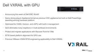 10
Dell VXRAIL with GPU
• Announcing this week at Dell EMC World!
• Same strong plug-in Appliance format as previous VCE appliance but built on Dell PowerEdge
awarding winning hardware platform
• Optimized for VSAN, Horizon, and vGPU with built in management
• QoS eliminates noisy neighbors in multi-workload environments
• Protect and migrate applications with Recover Point for VMs
• R730 based platform alignment for GPU use.
• Previous VMware VSAN R730 engineering applicability to Dell VXRAIL
 