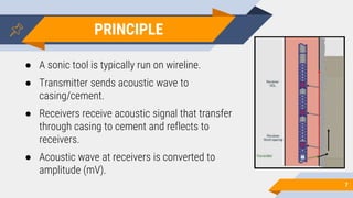 7
● A sonic tool is typically run on wireline.
● Transmitter sends acoustic wave to
casing/cement.
● Receivers receive acoustic signal that transfer
through casing to cement and reflects to
receivers.
● Acoustic wave at receivers is converted to
amplitude (mV).
PRINCIPLE
 