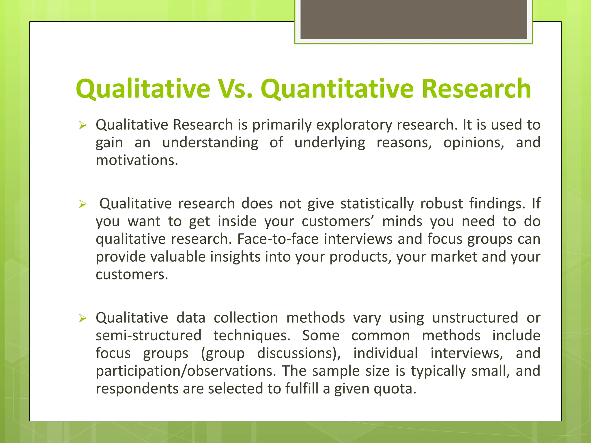 Qualitative Vs. Quantitative Research
 Qualitative Research is primarily exploratory research. It is used to
gain an understanding of underlying reasons, opinions, and
motivations.
 Qualitative research does not give statistically robust findings. If
you want to get inside your customers’ minds you need to do
qualitative research. Face-to-face interviews and focus groups can
provide valuable insights into your products, your market and your
customers.
 Qualitative data collection methods vary using unstructured or
semi-structured techniques. Some common methods include
focus groups (group discussions), individual interviews, and
participation/observations. The sample size is typically small, and
respondents are selected to fulfill a given quota.
 