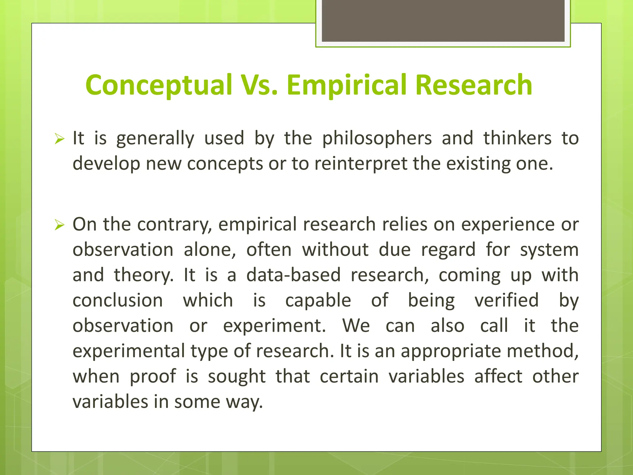 Conceptual Vs. Empirical Research
 It is generally used by the philosophers and thinkers to
develop new concepts or to reinterpret the existing one.
 On the contrary, empirical research relies on experience or
observation alone, often without due regard for system
and theory. It is a data-based research, coming up with
conclusion which is capable of being verified by
observation or experiment. We can also call it the
experimental type of research. It is an appropriate method,
when proof is sought that certain variables affect other
variables in some way.
 