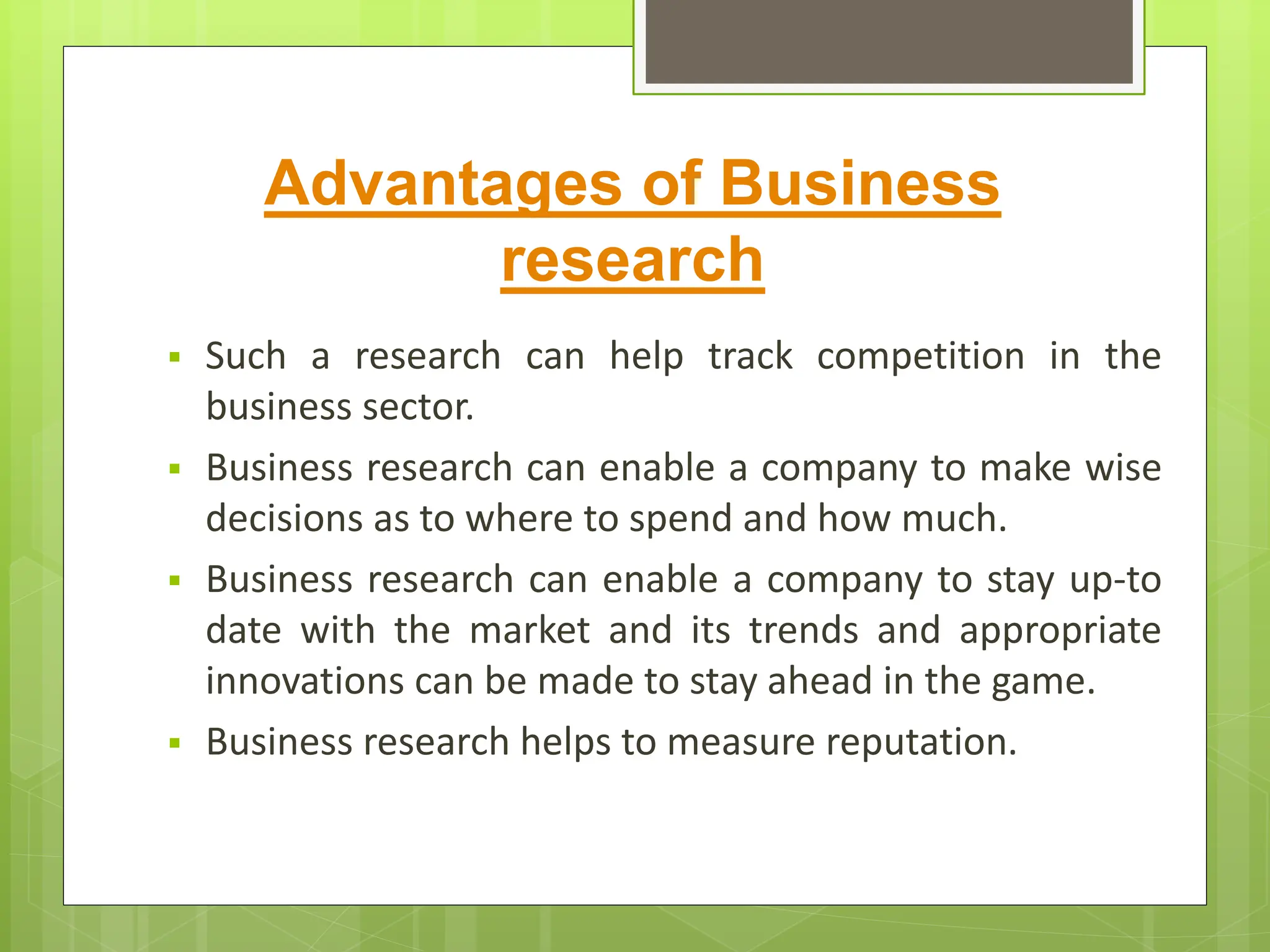 Advantages of Business
research
 Such a research can help track competition in the
business sector.
 Business research can enable a company to make wise
decisions as to where to spend and how much.
 Business research can enable a company to stay up-to
date with the market and its trends and appropriate
innovations can be made to stay ahead in the game.
 Business research helps to measure reputation.
 