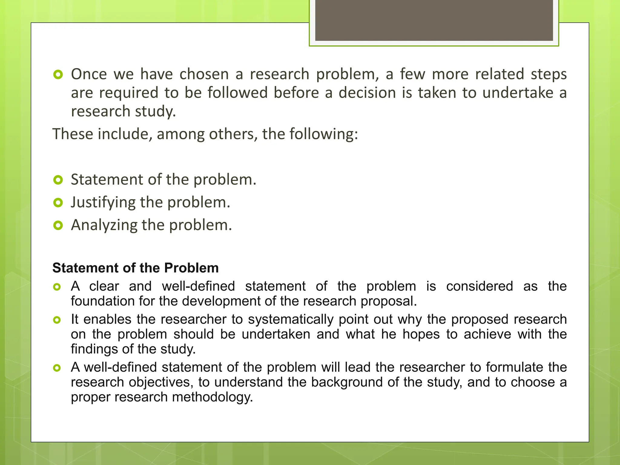  Once we have chosen a research problem, a few more related steps
are required to be followed before a decision is taken to undertake a
research study.
These include, among others, the following:
 Statement of the problem.
 Justifying the problem.
 Analyzing the problem.
Statement of the Problem
 A clear and well-defined statement of the problem is considered as the
foundation for the development of the research proposal.
 It enables the researcher to systematically point out why the proposed research
on the problem should be undertaken and what he hopes to achieve with the
findings of the study.
 A well-defined statement of the problem will lead the researcher to formulate the
research objectives, to understand the background of the study, and to choose a
proper research methodology.
 