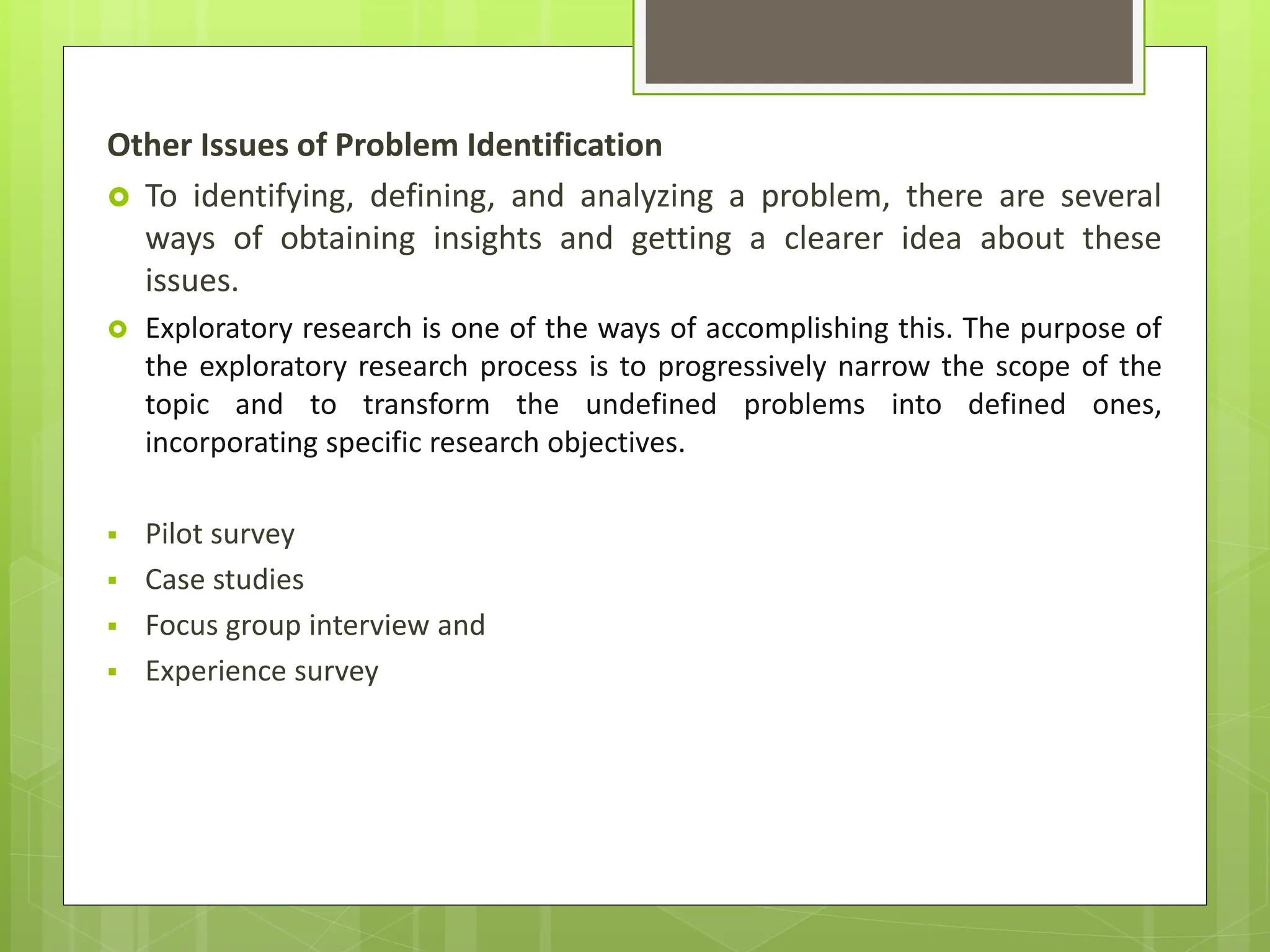 Other Issues of Problem Identification
 To identifying, defining, and analyzing a problem, there are several
ways of obtaining insights and getting a clearer idea about these
issues.
 Exploratory research is one of the ways of accomplishing this. The purpose of
the exploratory research process is to progressively narrow the scope of the
topic and to transform the undefined problems into defined ones,
incorporating specific research objectives.
 Pilot survey
 Case studies
 Focus group interview and
 Experience survey
 