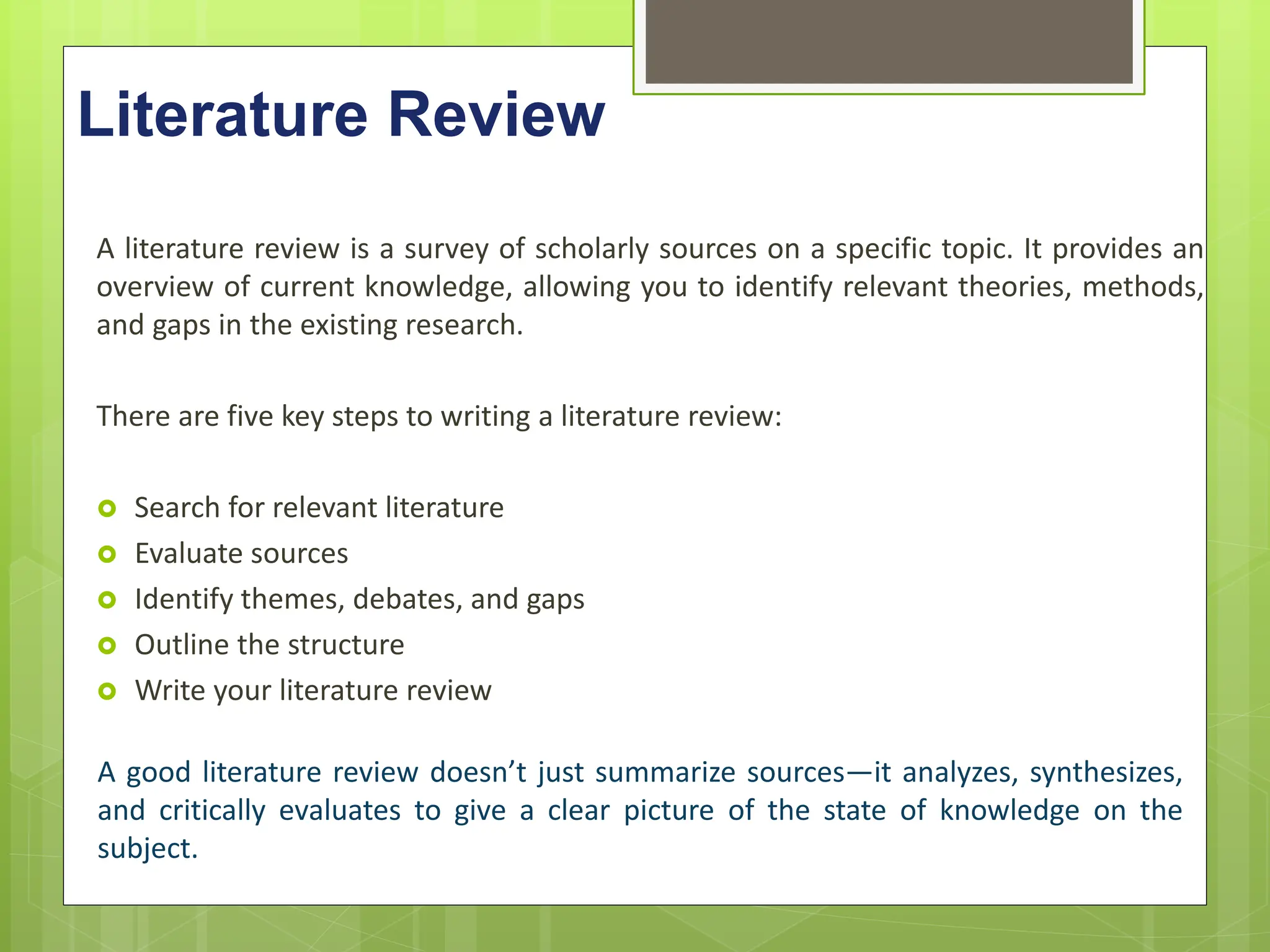 Literature Review
A literature review is a survey of scholarly sources on a specific topic. It provides an
overview of current knowledge, allowing you to identify relevant theories, methods,
and gaps in the existing research.
There are five key steps to writing a literature review:
 Search for relevant literature
 Evaluate sources
 Identify themes, debates, and gaps
 Outline the structure
 Write your literature review
A good literature review doesn’t just summarize sources—it analyzes, synthesizes,
and critically evaluates to give a clear picture of the state of knowledge on the
subject.
 
