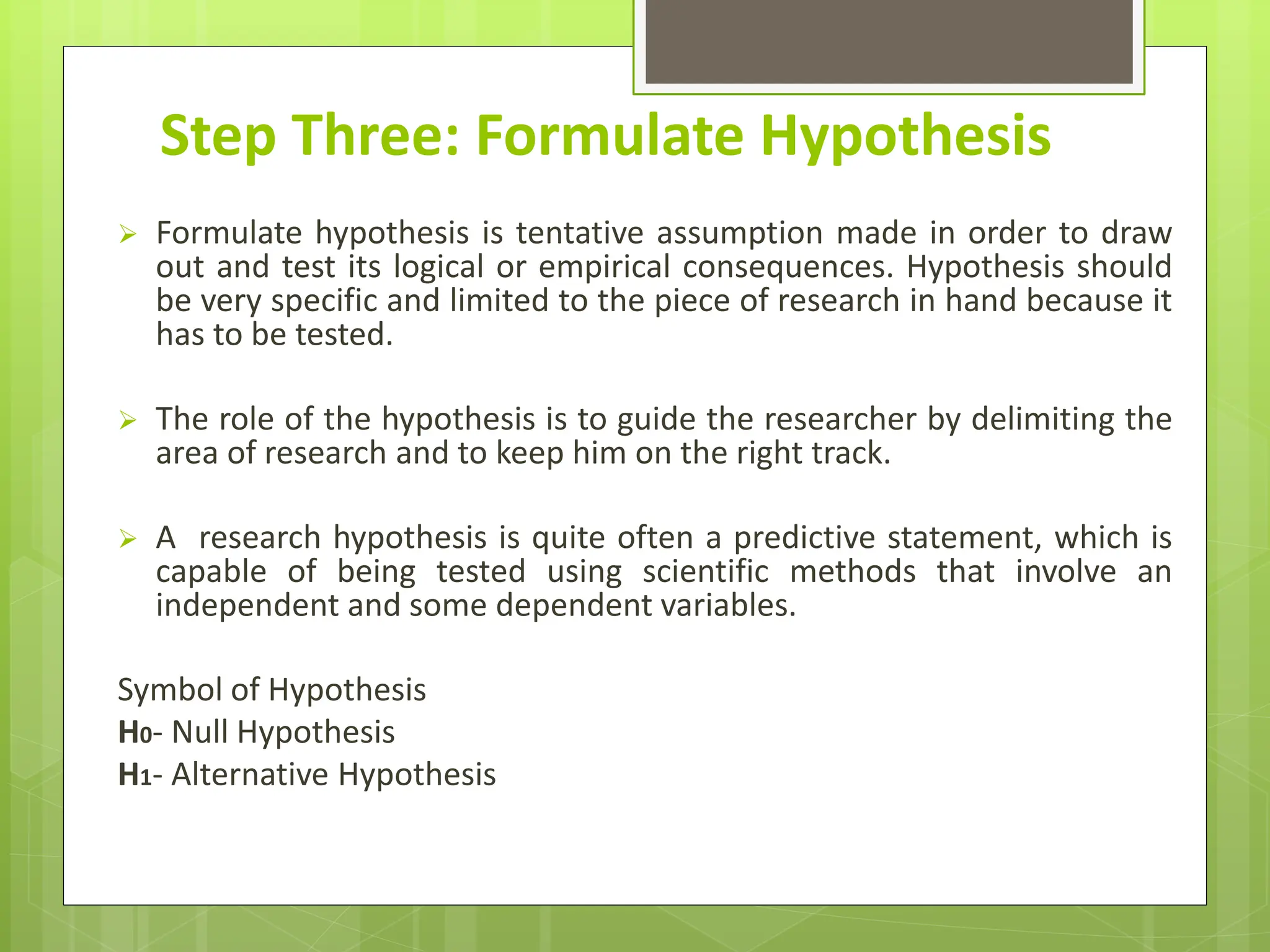 Step Three: Formulate Hypothesis
 Formulate hypothesis is tentative assumption made in order to draw
out and test its logical or empirical consequences. Hypothesis should
be very specific and limited to the piece of research in hand because it
has to be tested.
 The role of the hypothesis is to guide the researcher by delimiting the
area of research and to keep him on the right track.
 A research hypothesis is quite often a predictive statement, which is
capable of being tested using scientific methods that involve an
independent and some dependent variables.
Symbol of Hypothesis
H0- Null Hypothesis
H1- Alternative Hypothesis
 
