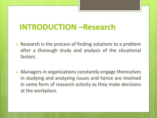INTRODUCTION –Research
 Research is the process of finding solutions to a problem
after a thorough study and analysis of the situational
factors.
 Managers in organizations constantly engage themselves
in studying and analyzing issues and hence are involved
in some form of research activity as they make decisions
at the workplace.
 