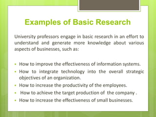 Examples of Basic Research
University professors engage in basic research in an effort to
understand and generate more knowledge about various
aspects of businesses, such as:
 How to improve the effectiveness of information systems.
 How to integrate technology into the overall strategic
objectives of an organization.
 How to increase the productivity of the employees.
 How to achieve the target production of the company .
 How to increase the effectiveness of small businesses.
 