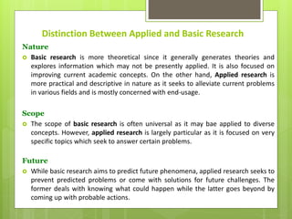 Distinction Between Applied and Basic Research
Nature
 Basic research is more theoretical since it generally generates theories and
explores information which may not be presently applied. It is also focused on
improving current academic concepts. On the other hand, Applied research is
more practical and descriptive in nature as it seeks to alleviate current problems
in various fields and is mostly concerned with end-usage.
Scope
 The scope of basic research is often universal as it may bae applied to diverse
concepts. However, applied research is largely particular as it is focused on very
specific topics which seek to answer certain problems.
Future
 While basic research aims to predict future phenomena, applied research seeks to
prevent predicted problems or come with solutions for future challenges. The
former deals with knowing what could happen while the latter goes beyond by
coming up with probable actions.
 