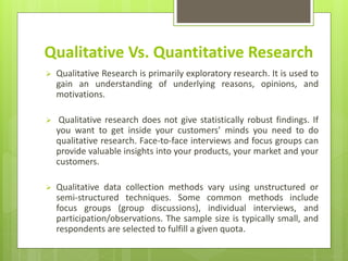 Qualitative Vs. Quantitative Research
 Qualitative Research is primarily exploratory research. It is used to
gain an understanding of underlying reasons, opinions, and
motivations.
 Qualitative research does not give statistically robust findings. If
you want to get inside your customers’ minds you need to do
qualitative research. Face-to-face interviews and focus groups can
provide valuable insights into your products, your market and your
customers.
 Qualitative data collection methods vary using unstructured or
semi-structured techniques. Some common methods include
focus groups (group discussions), individual interviews, and
participation/observations. The sample size is typically small, and
respondents are selected to fulfill a given quota.
 