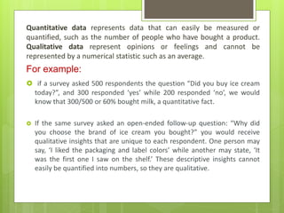 Quantitative data represents data that can easily be measured or
quantified, such as the number of people who have bought a product.
Qualitative data represent opinions or feelings and cannot be
represented by a numerical statistic such as an average.
For example:
 if a survey asked 500 respondents the question “Did you buy ice cream
today?”, and 300 responded ‘yes’ while 200 responded ‘no’, we would
know that 300/500 or 60% bought milk, a quantitative fact.
 If the same survey asked an open-ended follow-up question: “Why did
you choose the brand of ice cream you bought?” you would receive
qualitative insights that are unique to each respondent. One person may
say, ‘I liked the packaging and label colors’ while another may state, ‘It
was the first one I saw on the shelf.’ These descriptive insights cannot
easily be quantified into numbers, so they are qualitative.
 