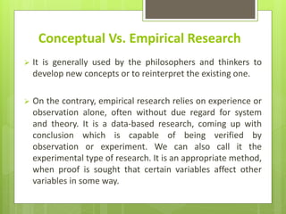 Conceptual Vs. Empirical Research
 It is generally used by the philosophers and thinkers to
develop new concepts or to reinterpret the existing one.
 On the contrary, empirical research relies on experience or
observation alone, often without due regard for system
and theory. It is a data-based research, coming up with
conclusion which is capable of being verified by
observation or experiment. We can also call it the
experimental type of research. It is an appropriate method,
when proof is sought that certain variables affect other
variables in some way.
 