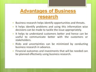 Advantages of Business
research
 Business research helps identify opportunities and threats.
 It helps identify problems and using this information wise
decisions can be made to tackle the issue appropriately.
 It helps to understand customers better and hence can be
useful to communicate better with the customers or
stakeholders.
 Risks and uncertainties can be minimized by conducting
business research in advance.
 Financial outcomes and investments that will be needed can
be planned effectively using business research.
 