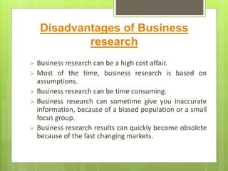 Disadvantages of Business
research
 Business research can be a high cost affair.
 Most of the time, business research is based on
assumptions.
 Business research can be time consuming.
 Business research can sometime give you inaccurate
information, because of a biased population or a small
focus group.
 Business research results can quickly become obsolete
because of the fast changing markets.
 