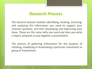 Research Process
The research process involves identifying, locating, assessing,
and analyzing the information you need to support your
research question, and then developing and expressing your
ideas. These are the same skills you need any time you write
a report, proposal, or put together a presentation.
The process of gathering information for the purpose of
initiating, modifying or terminating a particular investment or
group of investments.
 