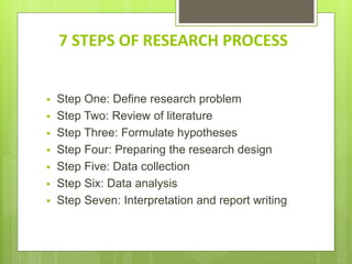 7 STEPS OF RESEARCH PROCESS
 Step One: Define research problem
 Step Two: Review of literature
 Step Three: Formulate hypotheses
 Step Four: Preparing the research design
 Step Five: Data collection
 Step Six: Data analysis
 Step Seven: Interpretation and report writing
 
