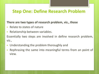 Step One: Define Research Problem
There are two types of research problem, viz., those
 Relate to states of nature
 Relationship between variables.
Essentially two steps are involved in define research problem,
viz.,
 Understanding the problem thoroughly and
 Rephrasing the same into meaningful terms from an point of
view.
 