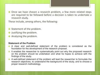  Once we have chosen a research problem, a few more related steps
are required to be followed before a decision is taken to undertake a
research study.
These include, among others, the following:
 Statement of the problem.
 Justifying the problem.
 Analyzing the problem.
Statement of the Problem
 A clear and well-defined statement of the problem is considered as the
foundation for the development of the research proposal.
 It enables the researcher to systematically point out why the proposed research
on the problem should be undertaken and what he hopes to achieve with the
findings of the study.
 A well-defined statement of the problem will lead the researcher to formulate the
research objectives, to understand the background of the study, and to choose a
proper research methodology.
 